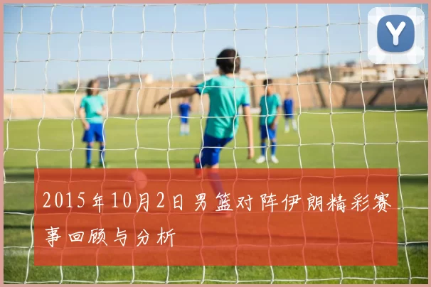 2015年10月2日男篮对阵伊朗精彩赛事回顾与分析