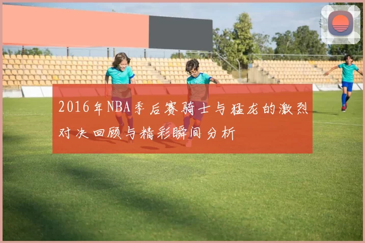 2016年NBA季后赛骑士与猛龙的激烈对决回顾与精彩瞬间分析