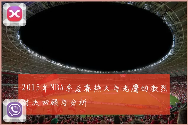 2015年NBA季后赛热火与老鹰的激烈对决回顾与分析