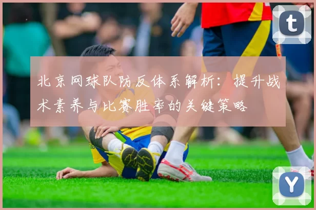 北京网球队防反体系解析：提升战术素养与比赛胜率的关键策略