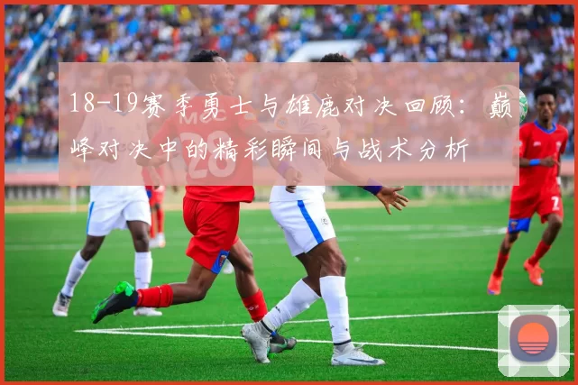 18-19赛季勇士与雄鹿对决回顾：巅峰对决中的精彩瞬间与战术分析