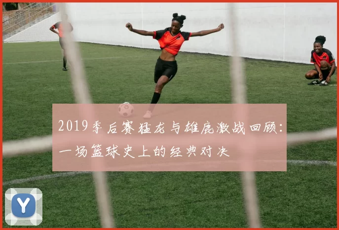 2019季后赛猛龙与雄鹿激战回顾：一场篮球史上的经典对决