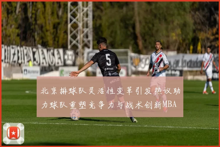 北京排球队灵活性变革引发热议助力球队重塑竞争力与战术创新MBA