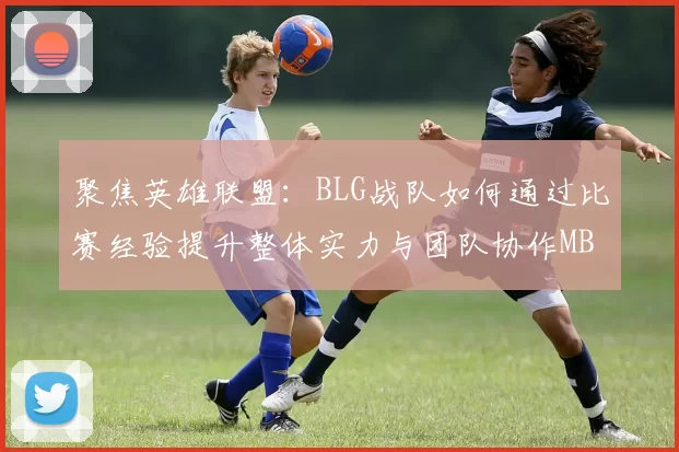 聚焦英雄联盟：BLG战队如何通过比赛经验提升整体实力与团队协作MBA