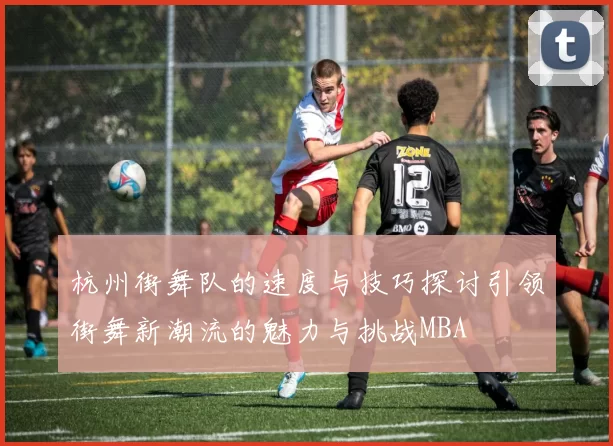 杭州街舞队的速度与技巧探讨引领街舞新潮流的魅力与挑战MBA