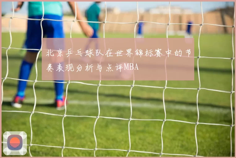 北京乒乓球队在世界锦标赛中的节奏表现分析与点评MBA