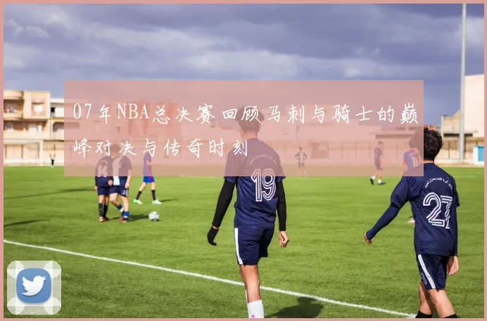 07年NBA总决赛回顾马刺与骑士的巅峰对决与传奇时刻